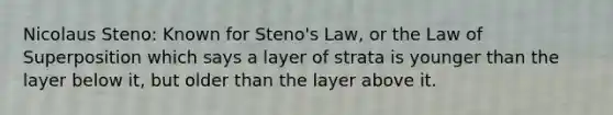 Nicolaus Steno: Known for Steno's Law, or the Law of Superposition which says a layer of strata is younger than the layer below it, but older than the layer above it.