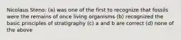 Nicolaus Steno: (a) was one of the first to recognize that fossils were the remains of once living organisms (b) recognized the basic principles of stratigraphy (c) a and b are correct (d) none of the above