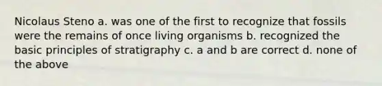 Nicolaus Steno a. was one of the first to recognize that fossils were the remains of once living organisms b. recognized the basic principles of stratigraphy c. a and b are correct d. none of the above