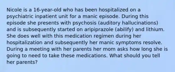 Nicole is a 16-year-old who has been hospitalized on a psychiatric inpatient unit for a manic episode. During this episode she presents with psychosis (auditory hallucinations) and is subsequently started on aripiprazole (abilify) and lithium. She does well with this medication regimen during her hospitalization and subsequently her manic symptoms resolve. During a meeting with her parents her mom asks how long she is going to need to take these medications. What should you tell her parents?