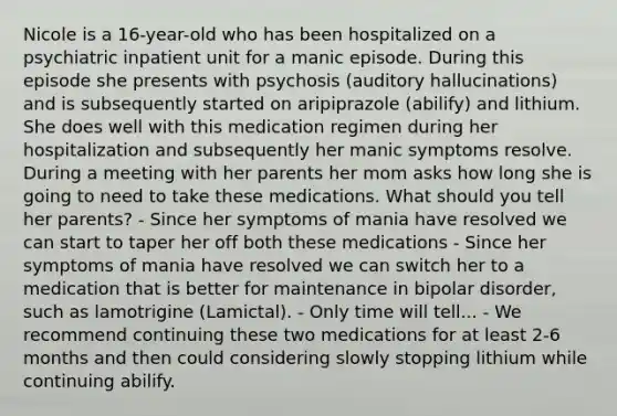 Nicole is a 16-year-old who has been hospitalized on a psychiatric inpatient unit for a manic episode. During this episode she presents with psychosis (auditory hallucinations) and is subsequently started on aripiprazole (abilify) and lithium. She does well with this medication regimen during her hospitalization and subsequently her manic symptoms resolve. During a meeting with her parents her mom asks how long she is going to need to take these medications. What should you tell her parents? - Since her symptoms of mania have resolved we can start to taper her off both these medications - Since her symptoms of mania have resolved we can switch her to a medication that is better for maintenance in bipolar disorder, such as lamotrigine (Lamictal). - Only time will tell... - We recommend continuing these two medications for at least 2-6 months and then could considering slowly stopping lithium while continuing abilify.