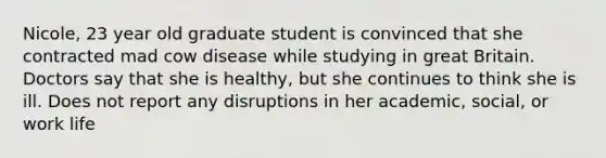 Nicole, 23 year old graduate student is convinced that she contracted mad cow disease while studying in great Britain. Doctors say that she is healthy, but she continues to think she is ill. Does not report any disruptions in her academic, social, or work life