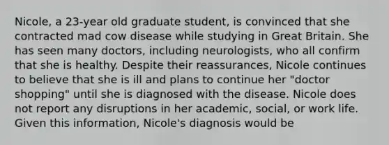 Nicole, a 23-year old graduate student, is convinced that she contracted mad cow disease while studying in Great Britain. She has seen many doctors, including neurologists, who all confirm that she is healthy. Despite their reassurances, Nicole continues to believe that she is ill and plans to continue her "doctor shopping" until she is diagnosed with the disease. Nicole does not report any disruptions in her academic, social, or work life. Given this information, Nicole's diagnosis would be