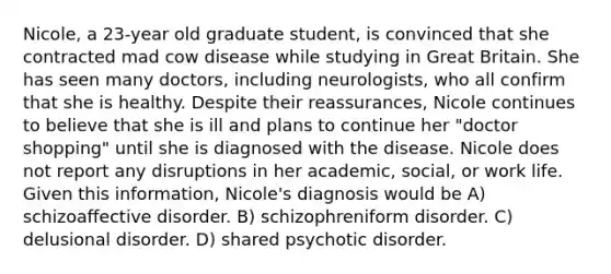 Nicole, a 23-year old graduate student, is convinced that she contracted mad cow disease while studying in Great Britain. She has seen many doctors, including neurologists, who all confirm that she is healthy. Despite their reassurances, Nicole continues to believe that she is ill and plans to continue her "doctor shopping" until she is diagnosed with the disease. Nicole does not report any disruptions in her academic, social, or work life. Given this information, Nicole's diagnosis would be A) schizoaffective disorder. B) schizophreniform disorder. C) delusional disorder. D) shared psychotic disorder.