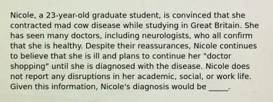 Nicole, a 23-year-old graduate student, is convinced that she contracted mad cow disease while studying in Great Britain. She has seen many doctors, including neurologists, who all confirm that she is healthy. Despite their reassurances, Nicole continues to believe that she is ill and plans to continue her "doctor shopping" until she is diagnosed with the disease. Nicole does not report any disruptions in her academic, social, or work life. Given this information, Nicole's diagnosis would be _____.