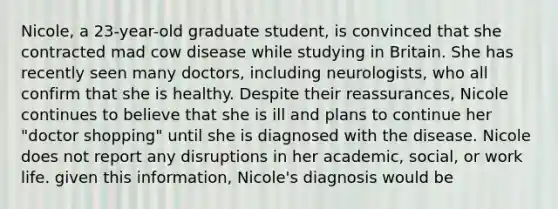 Nicole, a 23-year-old graduate student, is convinced that she contracted mad cow disease while studying in Britain. She has recently seen many doctors, including neurologists, who all confirm that she is healthy. Despite their reassurances, Nicole continues to believe that she is ill and plans to continue her "doctor shopping" until she is diagnosed with the disease. Nicole does not report any disruptions in her academic, social, or work life. given this information, Nicole's diagnosis would be