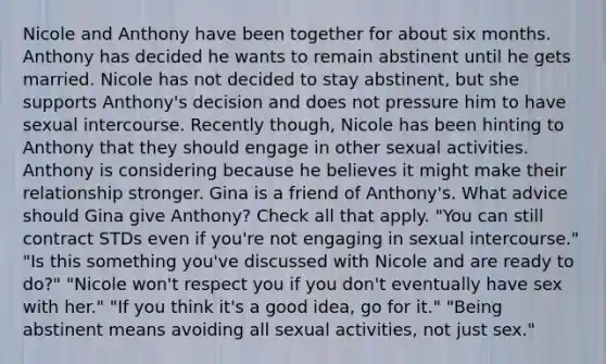 Nicole and Anthony have been together for about six months. Anthony has decided he wants to remain abstinent until he gets married. Nicole has not decided to stay abstinent, but she supports Anthony's decision and does not pressure him to have sexual intercourse. Recently though, Nicole has been hinting to Anthony that they should engage in other sexual activities. Anthony is considering because he believes it might make their relationship stronger. Gina is a friend of Anthony's. What advice should Gina give Anthony? Check all that apply. "You can still contract STDs even if you're not engaging in sexual intercourse." "Is this something you've discussed with Nicole and are ready to do?" "Nicole won't respect you if you don't eventually have sex with her." "If you think it's a good idea, go for it." "Being abstinent means avoiding all sexual activities, not just sex."