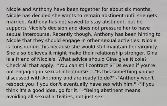 Nicole and Anthony have been together for about six months. Nicole has decided she wants to remain abstinent until she gets married. Anthony has not vowed to stay abstinent, but he supports Nicole's decision and does not pressure her to have sexual intercourse. Recently though, Anthony has been hinting to Nicole that they should engage in other sexual activities. Nicole is considering this because she would still maintain her virginity. She also believes it might make their relationship stronger. Gina is a friend of Nicole's. What advice should Gina give Nicole? Check all that apply. -"You can still contract STDs even if you're not engaging in sexual intercourse." -"Is this something you've discussed with Anthony and are ready to do?" -"Anthony won't respect you if you don't eventually have sex with him." -"If you think it's a good idea, go for it." -"Being abstinent means avoiding all sexual activities, not just sex."