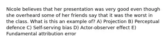 Nicole believes that her presentation was very good even though she overheard some of her friends say that it was the worst in the class. What is this an example of? A) Projection B) Perceptual defence C) Self-serving bias D) Actor-observer effect E) Fundamental attribution error