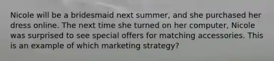 Nicole will be a bridesmaid next summer, and she purchased her dress online. The next time she turned on her computer, Nicole was surprised to see special offers for matching accessories. This is an example of which marketing strategy?