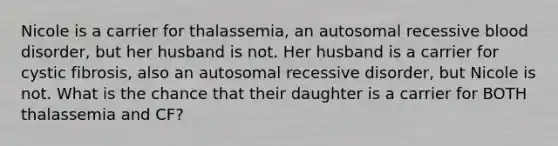 Nicole is a carrier for thalassemia, an autosomal recessive blood disorder, but her husband is not. Her husband is a carrier for cystic fibrosis, also an autosomal recessive disorder, but Nicole is not. What is the chance that their daughter is a carrier for BOTH thalassemia and CF?