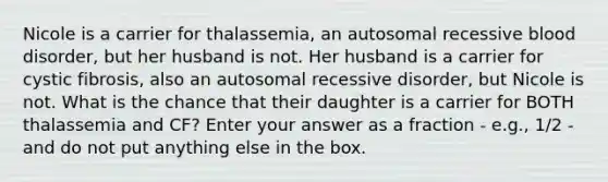 Nicole is a carrier for thalassemia, an autosomal recessive blood disorder, but her husband is not. Her husband is a carrier for cystic fibrosis, also an autosomal recessive disorder, but Nicole is not. What is the chance that their daughter is a carrier for BOTH thalassemia and CF? Enter your answer as a fraction - e.g., 1/2 - and do not put anything else in the box.