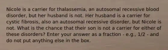 Nicole is a carrier for thalassemia, an autosomal recessive blood disorder, but her husband is not. Her husband is a carrier for cystic fibrosis, also an autosomal recessive disorder, but Nicole is not. What is the chance that their son is not a carrier for either of these disorders? Enter your answer as a fraction - e.g., 1/2 - and do not put anything else in the box.