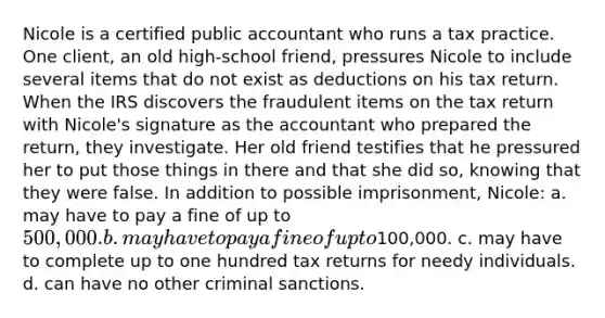 Nicole is a certified public accountant who runs a tax practice. One client, an old high-school friend, pressures Nicole to include several items that do not exist as deductions on his tax return. When the IRS discovers the fraudulent items on the tax return with Nicole's signature as the accountant who prepared the return, they investigate. Her old friend testifies that he pressured her to put those things in there and that she did so, knowing that they were false. In addition to possible imprisonment, Nicole: a. may have to pay a fine of up to 500,000. b. may have to pay a fine of up to100,000. c. may have to complete up to one hundred tax returns for needy individuals. d. can have no other criminal sanctions.