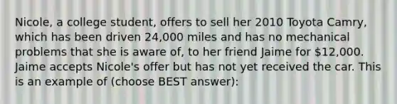 Nicole, a college student, offers to sell her 2010 Toyota Camry, which has been driven 24,000 miles and has no mechanical problems that she is aware of, to her friend Jaime for 12,000. Jaime accepts Nicole's offer but has not yet received the car. This is an example of (choose BEST answer):