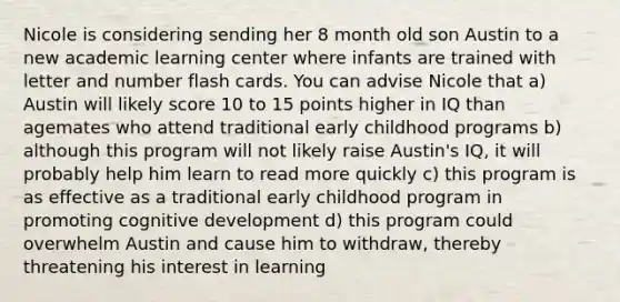 Nicole is considering sending her 8 month old son Austin to a new academic learning center where infants are trained with letter and number flash cards. You can advise Nicole that a) Austin will likely score 10 to 15 points higher in IQ than agemates who attend traditional early childhood programs b) although this program will not likely raise Austin's IQ, it will probably help him learn to read more quickly c) this program is as effective as a traditional early childhood program in promoting cognitive development d) this program could overwhelm Austin and cause him to withdraw, thereby threatening his interest in learning