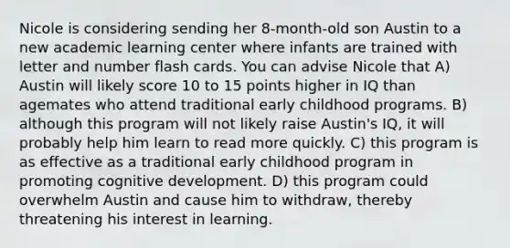 Nicole is considering sending her 8-month-old son Austin to a new academic learning center where infants are trained with letter and number flash cards. You can advise Nicole that A) Austin will likely score 10 to 15 points higher in IQ than agemates who attend traditional early childhood programs. B) although this program will not likely raise Austin's IQ, it will probably help him learn to read more quickly. C) this program is as effective as a traditional early childhood program in promoting cognitive development. D) this program could overwhelm Austin and cause him to withdraw, thereby threatening his interest in learning.