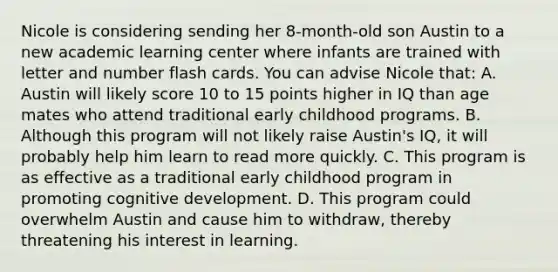 Nicole is considering sending her 8-month-old son Austin to a new academic learning center where infants are trained with letter and number flash cards. You can advise Nicole that: A. Austin will likely score 10 to 15 points higher in IQ than age mates who attend traditional early childhood programs. B. Although this program will not likely raise Austin's IQ, it will probably help him learn to read more quickly. C. This program is as effective as a traditional early childhood program in promoting cognitive development. D. This program could overwhelm Austin and cause him to withdraw, thereby threatening his interest in learning.