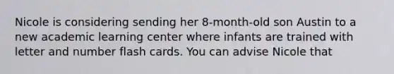 Nicole is considering sending her 8-month-old son Austin to a new academic learning center where infants are trained with letter and number flash cards. You can advise Nicole that