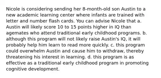 Nicole is considering sending her 8-month-old son Austin to a new academic learning center where infants are trained with letter and number flash cards. You can advise Nicole that a. Austin will likely score 10 to 15 points higher in IQ than agemates who attend traditional early childhood programs. b. although this program will not likely raise Austin's IQ, it will probably help him learn to read more quickly. c. this program could overwhelm Austin and cause him to withdraw, thereby threatening his interest in learning. d. this program is as effective as a traditional early childhood program in promoting cognitive development.