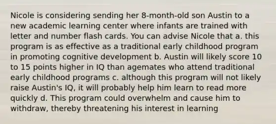 Nicole is considering sending her 8-month-old son Austin to a new academic learning center where infants are trained with letter and number flash cards. You can advise Nicole that a. this program is as effective as a traditional early childhood program in promoting cognitive development b. Austin will likely score 10 to 15 points higher in IQ than agemates who attend traditional early childhood programs c. although this program will not likely raise Austin's IQ, it will probably help him learn to read more quickly d. This program could overwhelm and cause him to withdraw, thereby threatening his interest in learning