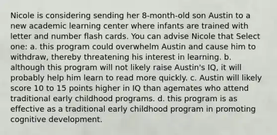 Nicole is considering sending her 8-month-old son Austin to a new academic learning center where infants are trained with letter and number flash cards. You can advise Nicole that Select one: a. this program could overwhelm Austin and cause him to withdraw, thereby threatening his interest in learning. b. although this program will not likely raise Austin's IQ, it will probably help him learn to read more quickly. c. Austin will likely score 10 to 15 points higher in IQ than agemates who attend traditional early childhood programs. d. this program is as effective as a traditional early childhood program in promoting cognitive development.