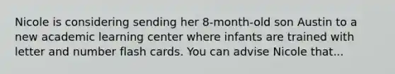 Nicole is considering sending her 8-month-old son Austin to a new academic learning center where infants are trained with letter and number flash cards. You can advise Nicole that...