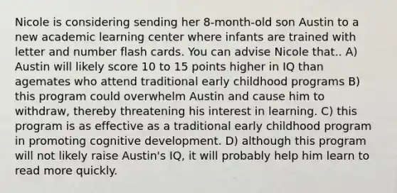 Nicole is considering sending her 8-month-old son Austin to a new academic learning center where infants are trained with letter and number flash cards. You can advise Nicole that.. A) Austin will likely score 10 to 15 points higher in IQ than agemates who attend traditional early childhood programs B) this program could overwhelm Austin and cause him to withdraw, thereby threatening his interest in learning. C) this program is as effective as a traditional early childhood program in promoting cognitive development. D) although this program will not likely raise Austin's IQ, it will probably help him learn to read more quickly.