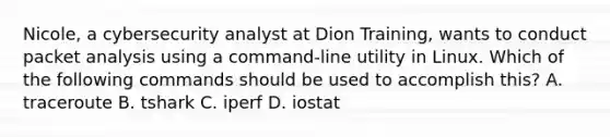 Nicole, a cybersecurity analyst at Dion Training, wants to conduct packet analysis using a command-line utility in Linux. Which of the following commands should be used to accomplish this? A. traceroute B. tshark C. iperf D. iostat