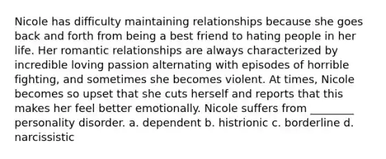 Nicole has difficulty maintaining relationships because she goes back and forth from being a best friend to hating people in her life. Her romantic relationships are always characterized by incredible loving passion alternating with episodes of horrible fighting, and sometimes she becomes violent. At times, Nicole becomes so upset that she cuts herself and reports that this makes her feel better emotionally. Nicole suffers from ________ personality disorder. a. dependent b. histrionic c. borderline d. narcissistic