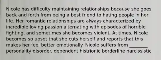 Nicole has difficulty maintaining relationships because she goes back and forth from being a best friend to hating people in her life. Her romantic relationships are always characterized by incredible loving passion alternating with episodes of horrible fighting, and sometimes she becomes violent. At times, Nicole becomes so upset that she cuts herself and reports that this makes her feel better emotionally. Nicole suffers from ________ personality disorder. dependent histrionic borderline narcissistic