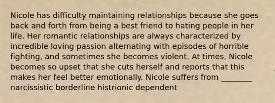 Nicole has difficulty maintaining relationships because she goes back and forth from being a best friend to hating people in her life. Her romantic relationships are always characterized by incredible loving passion alternating with episodes of horrible fighting, and sometimes she becomes violent. At times, Nicole becomes so upset that she cuts herself and reports that this makes her feel better emotionally. Nicole suffers from ________ narcissistic borderline histrionic dependent