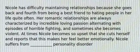 Nicole has difficulty maintaining relationships because she goes back and fourth from being a best friend to hating people in her life quite often. Her romantic relationships are always characterized by incredible loving passion alternating with episodes of horrible fighting, and sometimes she becomes violent. At times Nicole becomes so upset that she cuts herself and reports that this makes her feel better emotionally. Nicole suffers from ___________ personality disorder