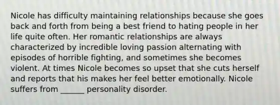 Nicole has difficulty maintaining relationships because she goes back and forth from being a best friend to hating people in her life quite often. Her romantic relationships are always characterized by incredible loving passion alternating with episodes of horrible fighting, and sometimes she becomes violent. At times Nicole becomes so upset that she cuts herself and reports that his makes her feel better emotionally. Nicole suffers from ______ personality disorder.