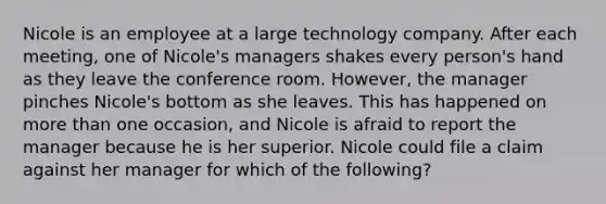 Nicole is an employee at a large technology company. After each meeting, one of Nicole's managers shakes every person's hand as they leave the conference room. However, the manager pinches Nicole's bottom as she leaves. This has happened on more than one occasion, and Nicole is afraid to report the manager because he is her superior. Nicole could file a claim against her manager for which of the following?