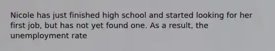 Nicole has just finished high school and started looking for her first job, but has not yet found one. As a result, the unemployment rate