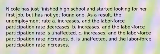Nicole has just finished high school and started looking for her first job, but has not yet found one. As a result, the unemployment rate a. increases, and the labor-force participation rate decreases. b. increases, and the labor-force participation rate is unaffected. c. increases, and the labor-force participation rate increases. d. is unaffected, and the labor-force participation rate increases.
