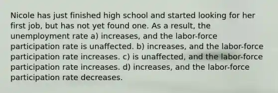 Nicole has just finished high school and started looking for her first job, but has not yet found one. As a result, the unemployment rate a) increases, and the labor-force participation rate is unaffected. b) increases, and the labor-force participation rate increases. c) is unaffected, and the labor-force participation rate increases. d) increases, and the labor-force participation rate decreases.