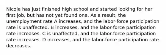 Nicole has just finished high school and started looking for her first job, but has not yet found one. As a result, the unemployment rate A increases, and the labor-force participation rate is unaffected. B increases, and the labor-force participation rate increases. C is unaffected, and the labor-force participation rate increases. D increases, and the labor-force participation rate decreases.