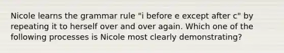Nicole learns the grammar rule "i before e except after c" by repeating it to herself over and over again. Which one of the following processes is Nicole most clearly demonstrating?