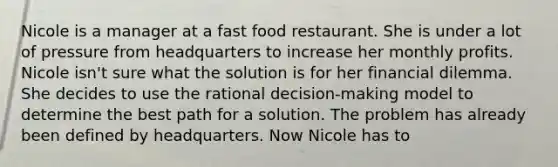 Nicole is a manager at a fast food restaurant. She is under a lot of pressure from headquarters to increase her monthly profits. Nicole isn't sure what the solution is for her financial dilemma. She decides to use the rational decision-making model to determine the best path for a solution. The problem has already been defined by headquarters. Now Nicole has to