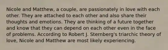 Nicole and Matthew, a couple, are passionately in love with each other. They are attached to each other and also share their thoughts and emotions. They are thinking of a future together and know that they can depend on each other even in the face of problems. According to Robert J. Sternberg's triarchic theory of love, Nicole and Matthew are most likely experiencing.