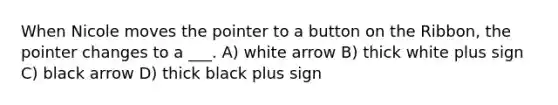 When Nicole moves the pointer to a button on the Ribbon, the pointer changes to a ___. A) white arrow B) thick white plus sign C) black arrow D) thick black plus sign