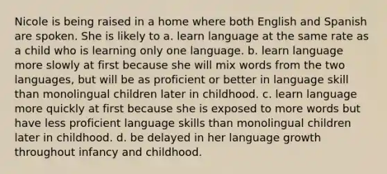 Nicole is being raised in a home where both English and Spanish are spoken. She is likely to a. learn language at the same rate as a child who is learning only one language. b. learn language more slowly at first because she will mix words from the two languages, but will be as proficient or better in language skill than monolingual children later in childhood. c. learn language more quickly at first because she is exposed to more words but have less proficient language skills than monolingual children later in childhood. d. be delayed in her language growth throughout infancy and childhood.