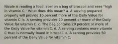 Nicole is reading a food label on a bag of broccoli and sees "high in vitamin C." What does this mean? a. A serving prepared properly will provide 10 percent more of the Daily Value for vitamin C. b. A serving provides 20 percent or more of the Daily Value for vitamin C. c. The bag contains 20 percent or more of the Daily Value for vitamin C. d. A serving contains more vitamin C than is normally found in broccoli. e. A serving provides 50 percent of the Daily Value for vitamin C.