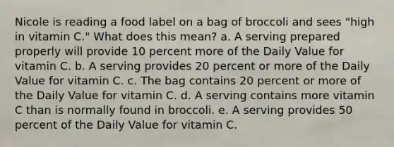 Nicole is reading a food label on a bag of broccoli and sees "high in vitamin C." What does this mean? a. A serving prepared properly will provide 10 percent more of the Daily Value for vitamin C. b. A serving provides 20 percent or more of the Daily Value for vitamin C. c. The bag contains 20 percent or more of the Daily Value for vitamin C. d. A serving contains more vitamin C than is normally found in broccoli. e. A serving provides 50 percent of the Daily Value for vitamin C.