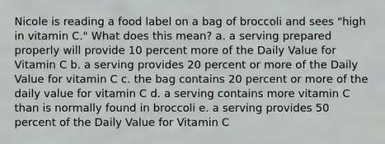 Nicole is reading a food label on a bag of broccoli and sees "high in vitamin C." What does this mean? a. a serving prepared properly will provide 10 percent more of the Daily Value for Vitamin C b. a serving provides 20 percent or more of the Daily Value for vitamin C c. the bag contains 20 percent or more of the daily value for vitamin C d. a serving contains more vitamin C than is normally found in broccoli e. a serving provides 50 percent of the Daily Value for Vitamin C