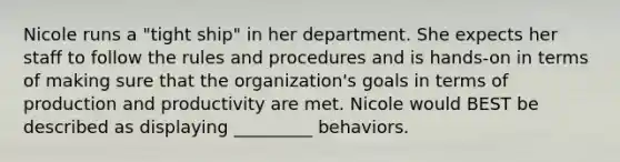 Nicole runs a "tight ship" in her department. She expects her staff to follow the rules and procedures and is hands-on in terms of making sure that the organization's goals in terms of production and productivity are met. Nicole would BEST be described as displaying _________ behaviors.