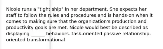 Nicole runs a "tight ship" in her department. She expects her staff to follow the rules and procedures and is hands-on when it comes to making sure that the organization's production and productivity goals are met. Nicole would best be described as displaying ______ behaviors. task-oriented passive relationship-oriented transformational