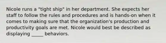 Nicole runs a "tight ship" in her department. She expects her staff to follow the rules and procedures and is hands-on when it comes to making sure that the organization's production and productivity goals are met. Nicole would best be described as displaying _____ behaviors.